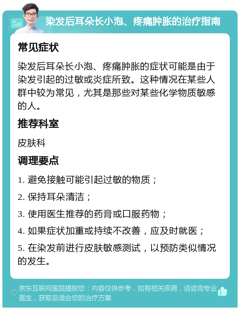 染发后耳朵长小泡、疼痛肿胀的治疗指南 常见症状 染发后耳朵长小泡、疼痛肿胀的症状可能是由于染发引起的过敏或炎症所致。这种情况在某些人群中较为常见，尤其是那些对某些化学物质敏感的人。 推荐科室 皮肤科 调理要点 1. 避免接触可能引起过敏的物质； 2. 保持耳朵清洁； 3. 使用医生推荐的药膏或口服药物； 4. 如果症状加重或持续不改善，应及时就医； 5. 在染发前进行皮肤敏感测试，以预防类似情况的发生。