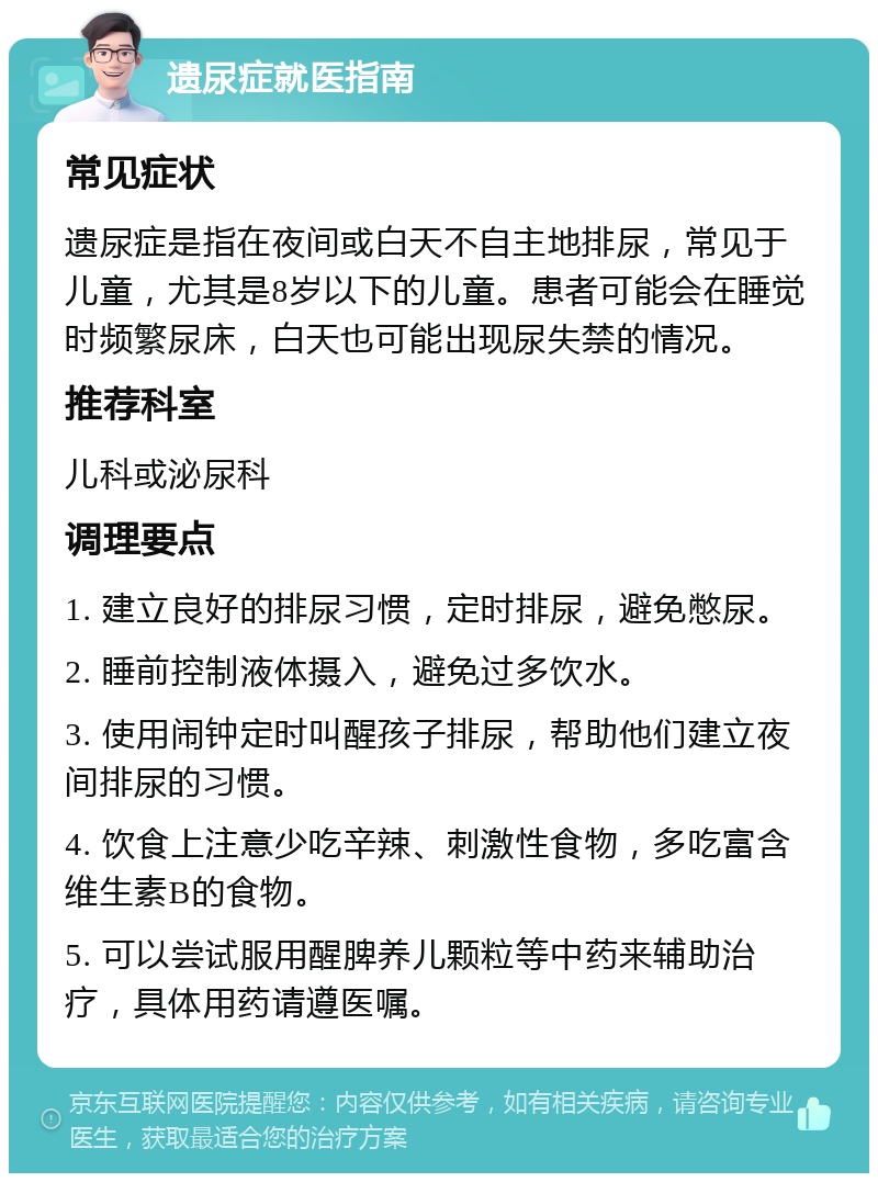 遗尿症就医指南 常见症状 遗尿症是指在夜间或白天不自主地排尿，常见于儿童，尤其是8岁以下的儿童。患者可能会在睡觉时频繁尿床，白天也可能出现尿失禁的情况。 推荐科室 儿科或泌尿科 调理要点 1. 建立良好的排尿习惯，定时排尿，避免憋尿。 2. 睡前控制液体摄入，避免过多饮水。 3. 使用闹钟定时叫醒孩子排尿，帮助他们建立夜间排尿的习惯。 4. 饮食上注意少吃辛辣、刺激性食物，多吃富含维生素B的食物。 5. 可以尝试服用醒脾养儿颗粒等中药来辅助治疗，具体用药请遵医嘱。