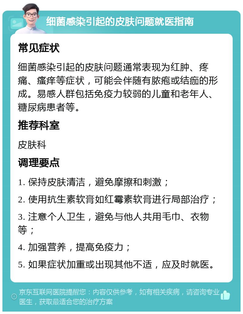 细菌感染引起的皮肤问题就医指南 常见症状 细菌感染引起的皮肤问题通常表现为红肿、疼痛、瘙痒等症状，可能会伴随有脓疱或结痂的形成。易感人群包括免疫力较弱的儿童和老年人、糖尿病患者等。 推荐科室 皮肤科 调理要点 1. 保持皮肤清洁，避免摩擦和刺激； 2. 使用抗生素软膏如红霉素软膏进行局部治疗； 3. 注意个人卫生，避免与他人共用毛巾、衣物等； 4. 加强营养，提高免疫力； 5. 如果症状加重或出现其他不适，应及时就医。