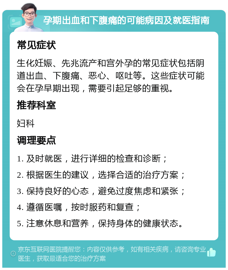 孕期出血和下腹痛的可能病因及就医指南 常见症状 生化妊娠、先兆流产和宫外孕的常见症状包括阴道出血、下腹痛、恶心、呕吐等。这些症状可能会在孕早期出现，需要引起足够的重视。 推荐科室 妇科 调理要点 1. 及时就医，进行详细的检查和诊断； 2. 根据医生的建议，选择合适的治疗方案； 3. 保持良好的心态，避免过度焦虑和紧张； 4. 遵循医嘱，按时服药和复查； 5. 注意休息和营养，保持身体的健康状态。