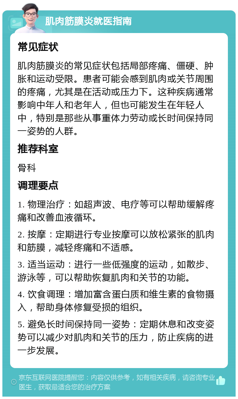 肌肉筋膜炎就医指南 常见症状 肌肉筋膜炎的常见症状包括局部疼痛、僵硬、肿胀和运动受限。患者可能会感到肌肉或关节周围的疼痛，尤其是在活动或压力下。这种疾病通常影响中年人和老年人，但也可能发生在年轻人中，特别是那些从事重体力劳动或长时间保持同一姿势的人群。 推荐科室 骨科 调理要点 1. 物理治疗：如超声波、电疗等可以帮助缓解疼痛和改善血液循环。 2. 按摩：定期进行专业按摩可以放松紧张的肌肉和筋膜，减轻疼痛和不适感。 3. 适当运动：进行一些低强度的运动，如散步、游泳等，可以帮助恢复肌肉和关节的功能。 4. 饮食调理：增加富含蛋白质和维生素的食物摄入，帮助身体修复受损的组织。 5. 避免长时间保持同一姿势：定期休息和改变姿势可以减少对肌肉和关节的压力，防止疾病的进一步发展。