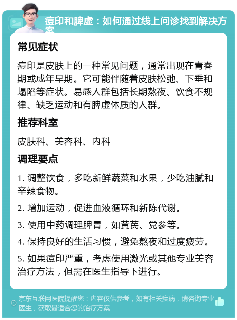 痘印和脾虚：如何通过线上问诊找到解决方案 常见症状 痘印是皮肤上的一种常见问题，通常出现在青春期或成年早期。它可能伴随着皮肤松弛、下垂和塌陷等症状。易感人群包括长期熬夜、饮食不规律、缺乏运动和有脾虚体质的人群。 推荐科室 皮肤科、美容科、内科 调理要点 1. 调整饮食，多吃新鲜蔬菜和水果，少吃油腻和辛辣食物。 2. 增加运动，促进血液循环和新陈代谢。 3. 使用中药调理脾胃，如黄芪、党参等。 4. 保持良好的生活习惯，避免熬夜和过度疲劳。 5. 如果痘印严重，考虑使用激光或其他专业美容治疗方法，但需在医生指导下进行。