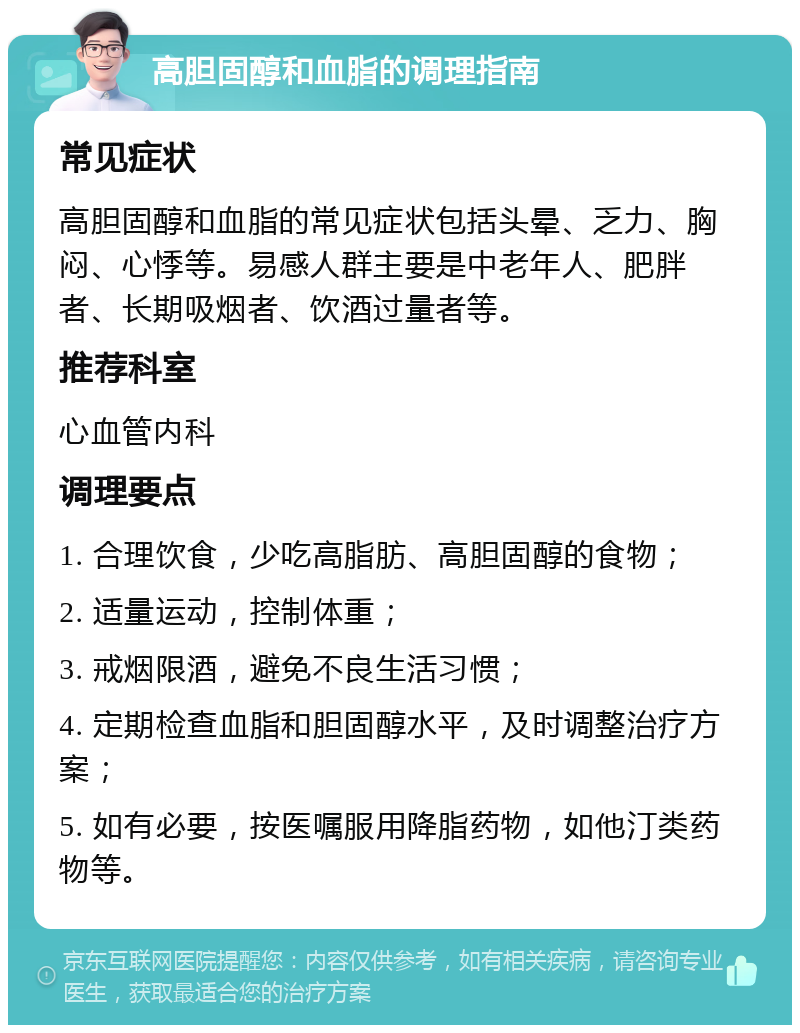 高胆固醇和血脂的调理指南 常见症状 高胆固醇和血脂的常见症状包括头晕、乏力、胸闷、心悸等。易感人群主要是中老年人、肥胖者、长期吸烟者、饮酒过量者等。 推荐科室 心血管内科 调理要点 1. 合理饮食，少吃高脂肪、高胆固醇的食物； 2. 适量运动，控制体重； 3. 戒烟限酒，避免不良生活习惯； 4. 定期检查血脂和胆固醇水平，及时调整治疗方案； 5. 如有必要，按医嘱服用降脂药物，如他汀类药物等。