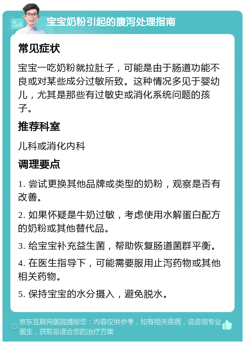 宝宝奶粉引起的腹泻处理指南 常见症状 宝宝一吃奶粉就拉肚子，可能是由于肠道功能不良或对某些成分过敏所致。这种情况多见于婴幼儿，尤其是那些有过敏史或消化系统问题的孩子。 推荐科室 儿科或消化内科 调理要点 1. 尝试更换其他品牌或类型的奶粉，观察是否有改善。 2. 如果怀疑是牛奶过敏，考虑使用水解蛋白配方的奶粉或其他替代品。 3. 给宝宝补充益生菌，帮助恢复肠道菌群平衡。 4. 在医生指导下，可能需要服用止泻药物或其他相关药物。 5. 保持宝宝的水分摄入，避免脱水。