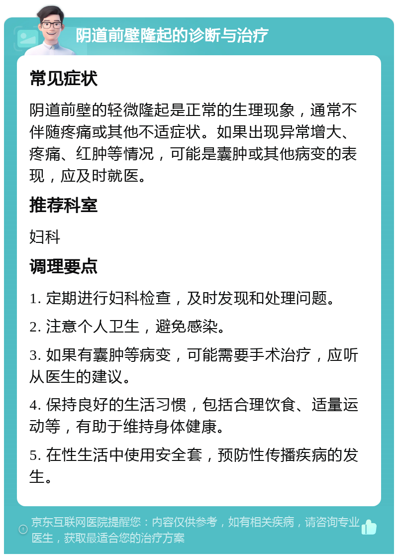 阴道前壁隆起的诊断与治疗 常见症状 阴道前壁的轻微隆起是正常的生理现象，通常不伴随疼痛或其他不适症状。如果出现异常增大、疼痛、红肿等情况，可能是囊肿或其他病变的表现，应及时就医。 推荐科室 妇科 调理要点 1. 定期进行妇科检查，及时发现和处理问题。 2. 注意个人卫生，避免感染。 3. 如果有囊肿等病变，可能需要手术治疗，应听从医生的建议。 4. 保持良好的生活习惯，包括合理饮食、适量运动等，有助于维持身体健康。 5. 在性生活中使用安全套，预防性传播疾病的发生。