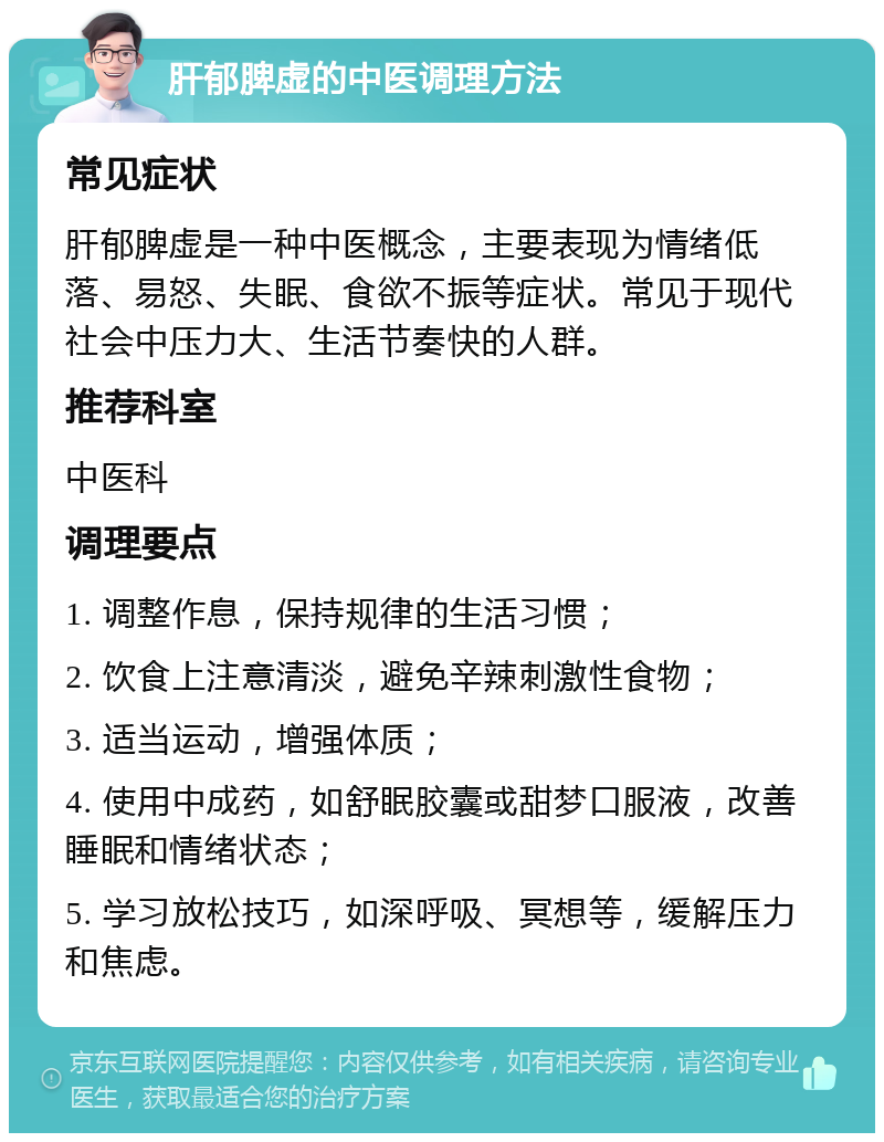 肝郁脾虚的中医调理方法 常见症状 肝郁脾虚是一种中医概念，主要表现为情绪低落、易怒、失眠、食欲不振等症状。常见于现代社会中压力大、生活节奏快的人群。 推荐科室 中医科 调理要点 1. 调整作息，保持规律的生活习惯； 2. 饮食上注意清淡，避免辛辣刺激性食物； 3. 适当运动，增强体质； 4. 使用中成药，如舒眠胶囊或甜梦口服液，改善睡眠和情绪状态； 5. 学习放松技巧，如深呼吸、冥想等，缓解压力和焦虑。