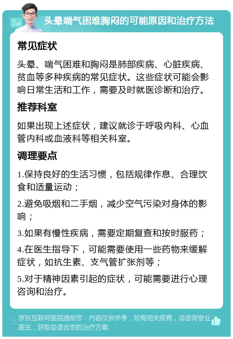 头晕喘气困难胸闷的可能原因和治疗方法 常见症状 头晕、喘气困难和胸闷是肺部疾病、心脏疾病、贫血等多种疾病的常见症状。这些症状可能会影响日常生活和工作，需要及时就医诊断和治疗。 推荐科室 如果出现上述症状，建议就诊于呼吸内科、心血管内科或血液科等相关科室。 调理要点 1.保持良好的生活习惯，包括规律作息、合理饮食和适量运动； 2.避免吸烟和二手烟，减少空气污染对身体的影响； 3.如果有慢性疾病，需要定期复查和按时服药； 4.在医生指导下，可能需要使用一些药物来缓解症状，如抗生素、支气管扩张剂等； 5.对于精神因素引起的症状，可能需要进行心理咨询和治疗。