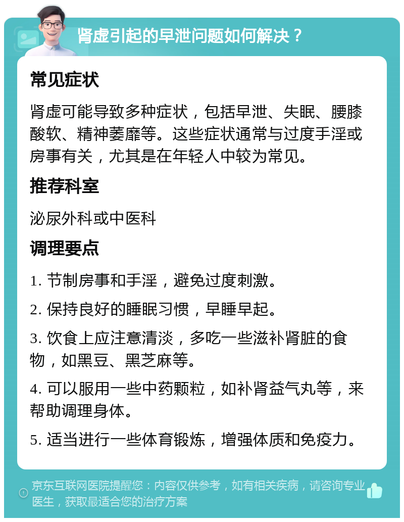 肾虚引起的早泄问题如何解决？ 常见症状 肾虚可能导致多种症状，包括早泄、失眠、腰膝酸软、精神萎靡等。这些症状通常与过度手淫或房事有关，尤其是在年轻人中较为常见。 推荐科室 泌尿外科或中医科 调理要点 1. 节制房事和手淫，避免过度刺激。 2. 保持良好的睡眠习惯，早睡早起。 3. 饮食上应注意清淡，多吃一些滋补肾脏的食物，如黑豆、黑芝麻等。 4. 可以服用一些中药颗粒，如补肾益气丸等，来帮助调理身体。 5. 适当进行一些体育锻炼，增强体质和免疫力。