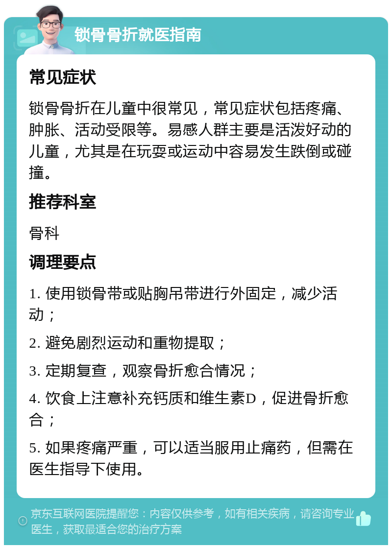 锁骨骨折就医指南 常见症状 锁骨骨折在儿童中很常见，常见症状包括疼痛、肿胀、活动受限等。易感人群主要是活泼好动的儿童，尤其是在玩耍或运动中容易发生跌倒或碰撞。 推荐科室 骨科 调理要点 1. 使用锁骨带或贴胸吊带进行外固定，减少活动； 2. 避免剧烈运动和重物提取； 3. 定期复查，观察骨折愈合情况； 4. 饮食上注意补充钙质和维生素D，促进骨折愈合； 5. 如果疼痛严重，可以适当服用止痛药，但需在医生指导下使用。