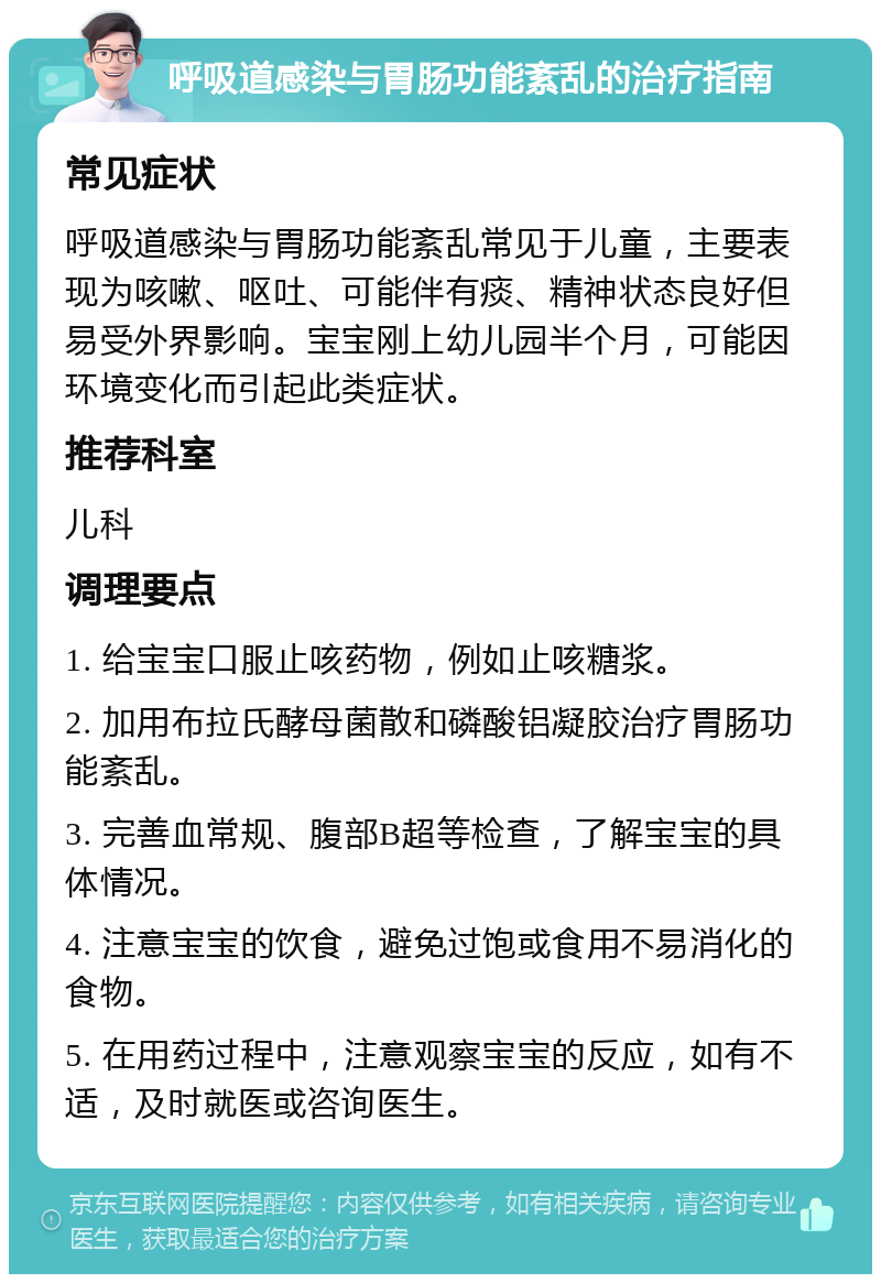 呼吸道感染与胃肠功能紊乱的治疗指南 常见症状 呼吸道感染与胃肠功能紊乱常见于儿童，主要表现为咳嗽、呕吐、可能伴有痰、精神状态良好但易受外界影响。宝宝刚上幼儿园半个月，可能因环境变化而引起此类症状。 推荐科室 儿科 调理要点 1. 给宝宝口服止咳药物，例如止咳糖浆。 2. 加用布拉氏酵母菌散和磷酸铝凝胶治疗胃肠功能紊乱。 3. 完善血常规、腹部B超等检查，了解宝宝的具体情况。 4. 注意宝宝的饮食，避免过饱或食用不易消化的食物。 5. 在用药过程中，注意观察宝宝的反应，如有不适，及时就医或咨询医生。