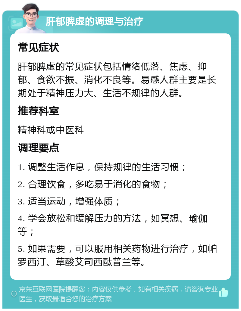 肝郁脾虚的调理与治疗 常见症状 肝郁脾虚的常见症状包括情绪低落、焦虑、抑郁、食欲不振、消化不良等。易感人群主要是长期处于精神压力大、生活不规律的人群。 推荐科室 精神科或中医科 调理要点 1. 调整生活作息，保持规律的生活习惯； 2. 合理饮食，多吃易于消化的食物； 3. 适当运动，增强体质； 4. 学会放松和缓解压力的方法，如冥想、瑜伽等； 5. 如果需要，可以服用相关药物进行治疗，如帕罗西汀、草酸艾司西酞普兰等。