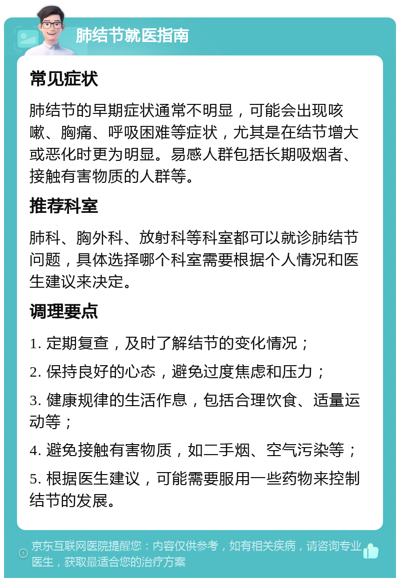 肺结节就医指南 常见症状 肺结节的早期症状通常不明显，可能会出现咳嗽、胸痛、呼吸困难等症状，尤其是在结节增大或恶化时更为明显。易感人群包括长期吸烟者、接触有害物质的人群等。 推荐科室 肺科、胸外科、放射科等科室都可以就诊肺结节问题，具体选择哪个科室需要根据个人情况和医生建议来决定。 调理要点 1. 定期复查，及时了解结节的变化情况； 2. 保持良好的心态，避免过度焦虑和压力； 3. 健康规律的生活作息，包括合理饮食、适量运动等； 4. 避免接触有害物质，如二手烟、空气污染等； 5. 根据医生建议，可能需要服用一些药物来控制结节的发展。