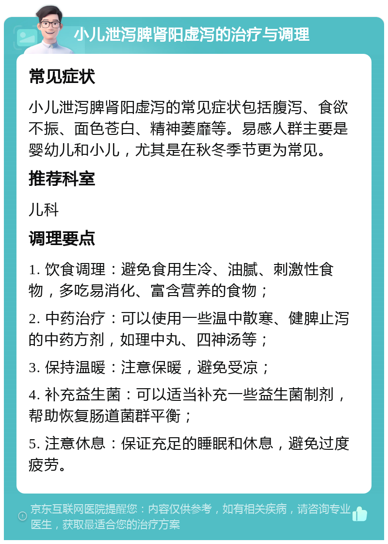 小儿泄泻脾肾阳虚泻的治疗与调理 常见症状 小儿泄泻脾肾阳虚泻的常见症状包括腹泻、食欲不振、面色苍白、精神萎靡等。易感人群主要是婴幼儿和小儿，尤其是在秋冬季节更为常见。 推荐科室 儿科 调理要点 1. 饮食调理：避免食用生冷、油腻、刺激性食物，多吃易消化、富含营养的食物； 2. 中药治疗：可以使用一些温中散寒、健脾止泻的中药方剂，如理中丸、四神汤等； 3. 保持温暖：注意保暖，避免受凉； 4. 补充益生菌：可以适当补充一些益生菌制剂，帮助恢复肠道菌群平衡； 5. 注意休息：保证充足的睡眠和休息，避免过度疲劳。