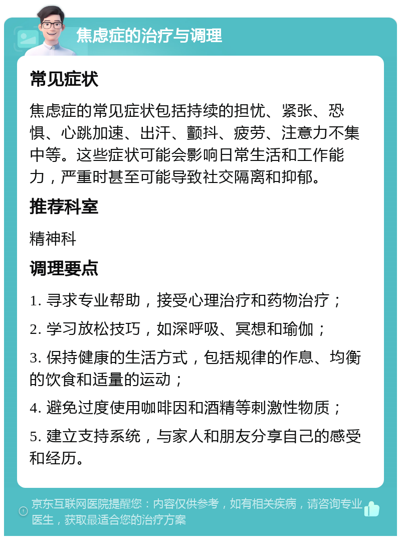 焦虑症的治疗与调理 常见症状 焦虑症的常见症状包括持续的担忧、紧张、恐惧、心跳加速、出汗、颤抖、疲劳、注意力不集中等。这些症状可能会影响日常生活和工作能力，严重时甚至可能导致社交隔离和抑郁。 推荐科室 精神科 调理要点 1. 寻求专业帮助，接受心理治疗和药物治疗； 2. 学习放松技巧，如深呼吸、冥想和瑜伽； 3. 保持健康的生活方式，包括规律的作息、均衡的饮食和适量的运动； 4. 避免过度使用咖啡因和酒精等刺激性物质； 5. 建立支持系统，与家人和朋友分享自己的感受和经历。