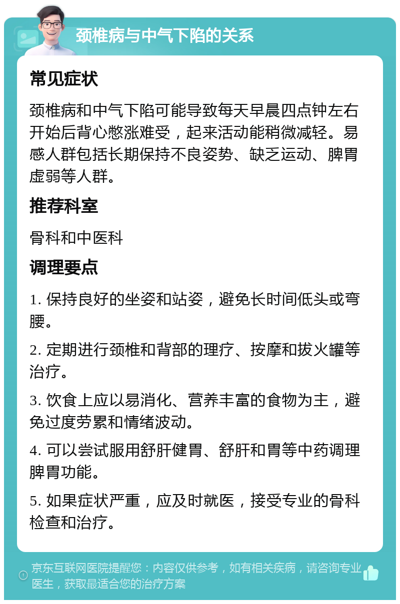 颈椎病与中气下陷的关系 常见症状 颈椎病和中气下陷可能导致每天早晨四点钟左右开始后背心憋涨难受，起来活动能稍微减轻。易感人群包括长期保持不良姿势、缺乏运动、脾胃虚弱等人群。 推荐科室 骨科和中医科 调理要点 1. 保持良好的坐姿和站姿，避免长时间低头或弯腰。 2. 定期进行颈椎和背部的理疗、按摩和拔火罐等治疗。 3. 饮食上应以易消化、营养丰富的食物为主，避免过度劳累和情绪波动。 4. 可以尝试服用舒肝健胃、舒肝和胃等中药调理脾胃功能。 5. 如果症状严重，应及时就医，接受专业的骨科检查和治疗。