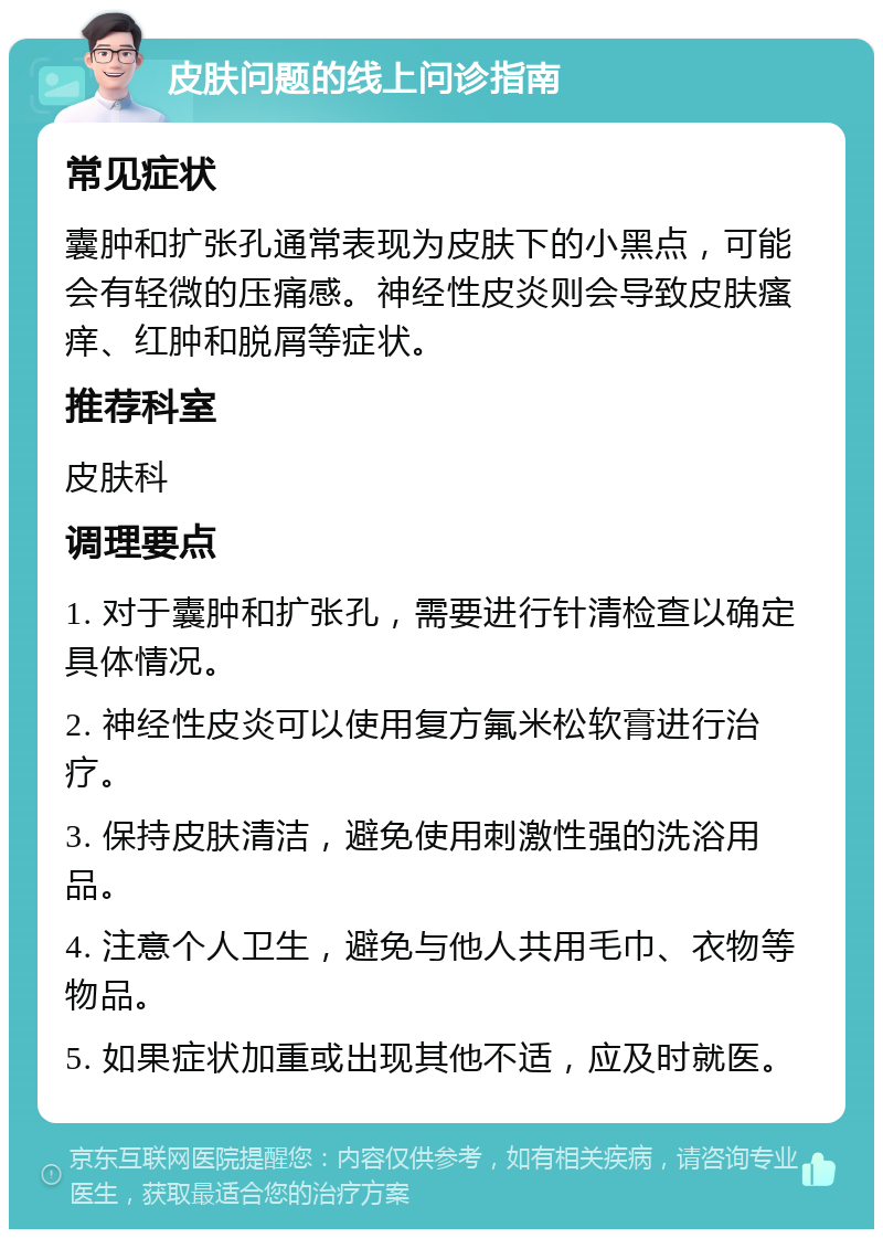 皮肤问题的线上问诊指南 常见症状 囊肿和扩张孔通常表现为皮肤下的小黑点，可能会有轻微的压痛感。神经性皮炎则会导致皮肤瘙痒、红肿和脱屑等症状。 推荐科室 皮肤科 调理要点 1. 对于囊肿和扩张孔，需要进行针清检查以确定具体情况。 2. 神经性皮炎可以使用复方氟米松软膏进行治疗。 3. 保持皮肤清洁，避免使用刺激性强的洗浴用品。 4. 注意个人卫生，避免与他人共用毛巾、衣物等物品。 5. 如果症状加重或出现其他不适，应及时就医。