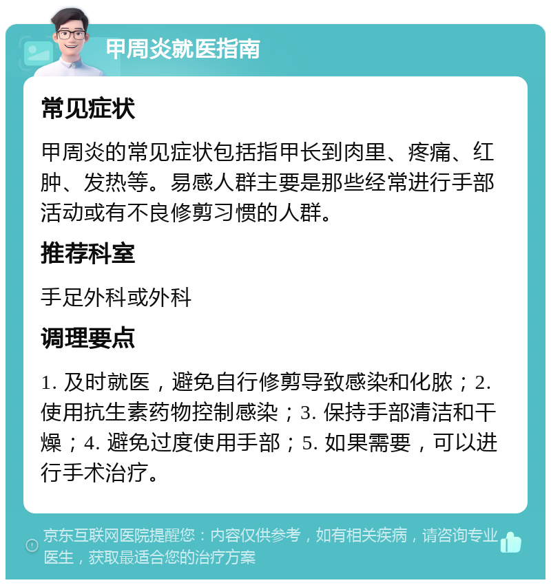 甲周炎就医指南 常见症状 甲周炎的常见症状包括指甲长到肉里、疼痛、红肿、发热等。易感人群主要是那些经常进行手部活动或有不良修剪习惯的人群。 推荐科室 手足外科或外科 调理要点 1. 及时就医，避免自行修剪导致感染和化脓；2. 使用抗生素药物控制感染；3. 保持手部清洁和干燥；4. 避免过度使用手部；5. 如果需要，可以进行手术治疗。