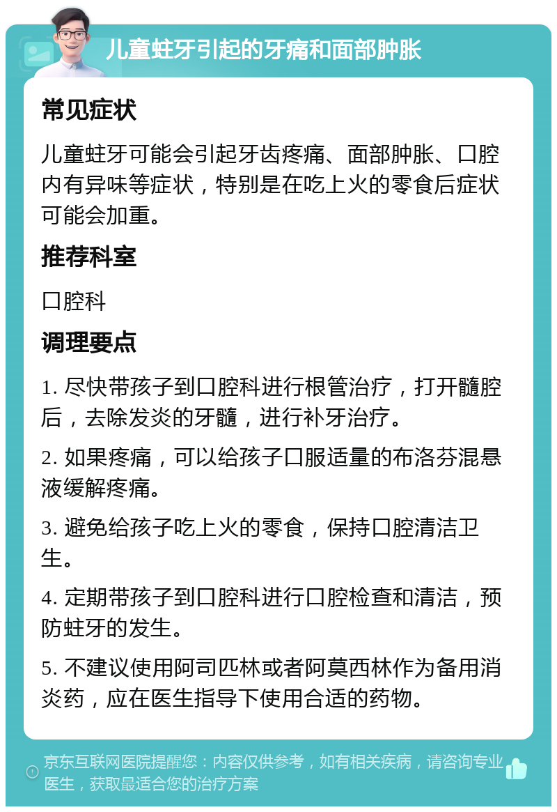 儿童蛀牙引起的牙痛和面部肿胀 常见症状 儿童蛀牙可能会引起牙齿疼痛、面部肿胀、口腔内有异味等症状，特别是在吃上火的零食后症状可能会加重。 推荐科室 口腔科 调理要点 1. 尽快带孩子到口腔科进行根管治疗，打开髓腔后，去除发炎的牙髓，进行补牙治疗。 2. 如果疼痛，可以给孩子口服适量的布洛芬混悬液缓解疼痛。 3. 避免给孩子吃上火的零食，保持口腔清洁卫生。 4. 定期带孩子到口腔科进行口腔检查和清洁，预防蛀牙的发生。 5. 不建议使用阿司匹林或者阿莫西林作为备用消炎药，应在医生指导下使用合适的药物。