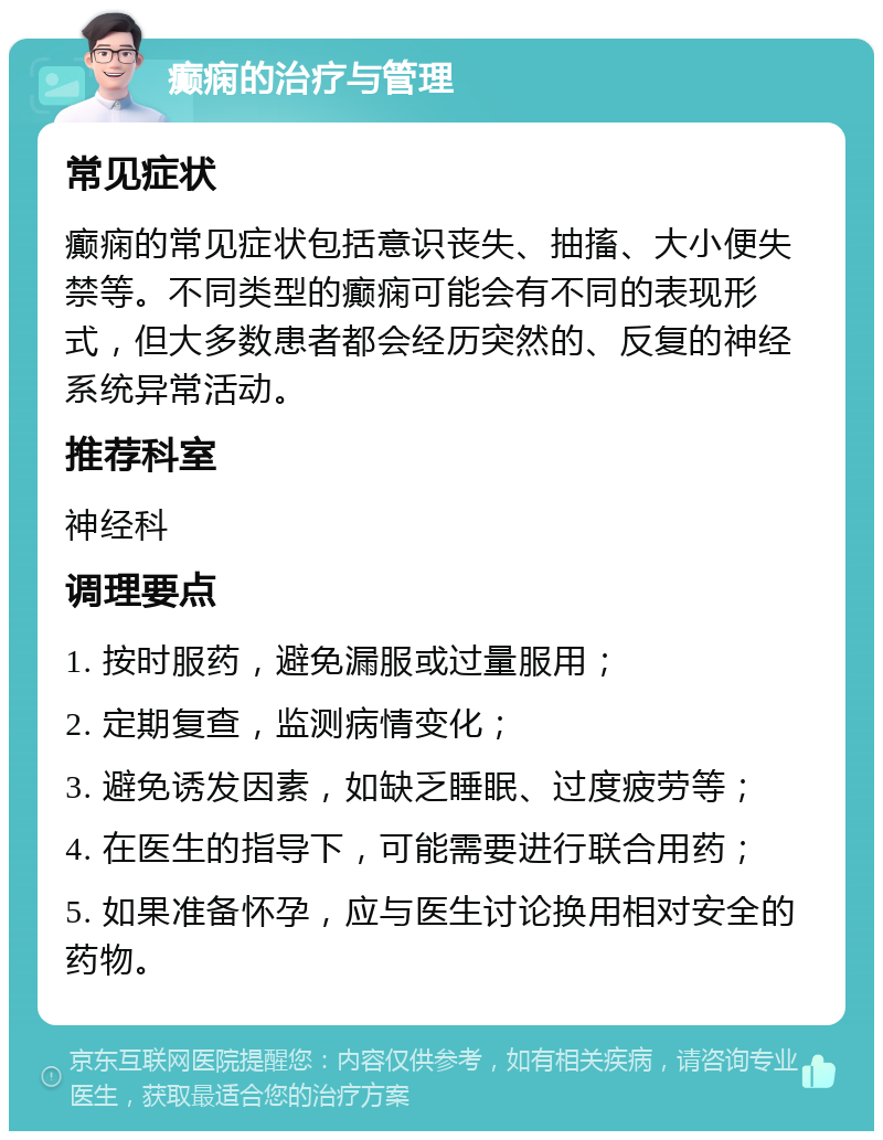 癫痫的治疗与管理 常见症状 癫痫的常见症状包括意识丧失、抽搐、大小便失禁等。不同类型的癫痫可能会有不同的表现形式，但大多数患者都会经历突然的、反复的神经系统异常活动。 推荐科室 神经科 调理要点 1. 按时服药，避免漏服或过量服用； 2. 定期复查，监测病情变化； 3. 避免诱发因素，如缺乏睡眠、过度疲劳等； 4. 在医生的指导下，可能需要进行联合用药； 5. 如果准备怀孕，应与医生讨论换用相对安全的药物。