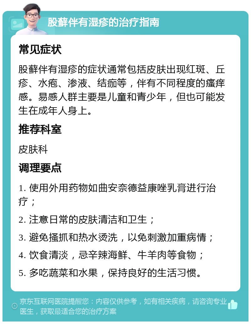 股藓伴有湿疹的治疗指南 常见症状 股藓伴有湿疹的症状通常包括皮肤出现红斑、丘疹、水疱、渗液、结痂等，伴有不同程度的瘙痒感。易感人群主要是儿童和青少年，但也可能发生在成年人身上。 推荐科室 皮肤科 调理要点 1. 使用外用药物如曲安奈德益康唑乳膏进行治疗； 2. 注意日常的皮肤清洁和卫生； 3. 避免搔抓和热水烫洗，以免刺激加重病情； 4. 饮食清淡，忌辛辣海鲜、牛羊肉等食物； 5. 多吃蔬菜和水果，保持良好的生活习惯。