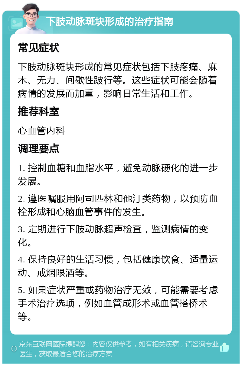 下肢动脉斑块形成的治疗指南 常见症状 下肢动脉斑块形成的常见症状包括下肢疼痛、麻木、无力、间歇性跛行等。这些症状可能会随着病情的发展而加重，影响日常生活和工作。 推荐科室 心血管内科 调理要点 1. 控制血糖和血脂水平，避免动脉硬化的进一步发展。 2. 遵医嘱服用阿司匹林和他汀类药物，以预防血栓形成和心脑血管事件的发生。 3. 定期进行下肢动脉超声检查，监测病情的变化。 4. 保持良好的生活习惯，包括健康饮食、适量运动、戒烟限酒等。 5. 如果症状严重或药物治疗无效，可能需要考虑手术治疗选项，例如血管成形术或血管搭桥术等。