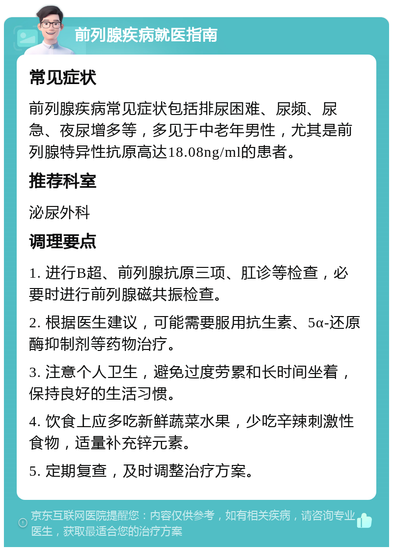 前列腺疾病就医指南 常见症状 前列腺疾病常见症状包括排尿困难、尿频、尿急、夜尿增多等，多见于中老年男性，尤其是前列腺特异性抗原高达18.08ng/ml的患者。 推荐科室 泌尿外科 调理要点 1. 进行B超、前列腺抗原三项、肛诊等检查，必要时进行前列腺磁共振检查。 2. 根据医生建议，可能需要服用抗生素、5α-还原酶抑制剂等药物治疗。 3. 注意个人卫生，避免过度劳累和长时间坐着，保持良好的生活习惯。 4. 饮食上应多吃新鲜蔬菜水果，少吃辛辣刺激性食物，适量补充锌元素。 5. 定期复查，及时调整治疗方案。