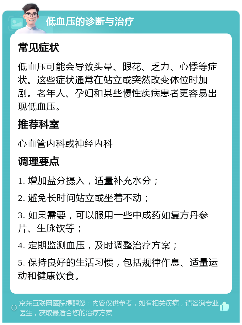 低血压的诊断与治疗 常见症状 低血压可能会导致头晕、眼花、乏力、心悸等症状。这些症状通常在站立或突然改变体位时加剧。老年人、孕妇和某些慢性疾病患者更容易出现低血压。 推荐科室 心血管内科或神经内科 调理要点 1. 增加盐分摄入，适量补充水分； 2. 避免长时间站立或坐着不动； 3. 如果需要，可以服用一些中成药如复方丹参片、生脉饮等； 4. 定期监测血压，及时调整治疗方案； 5. 保持良好的生活习惯，包括规律作息、适量运动和健康饮食。