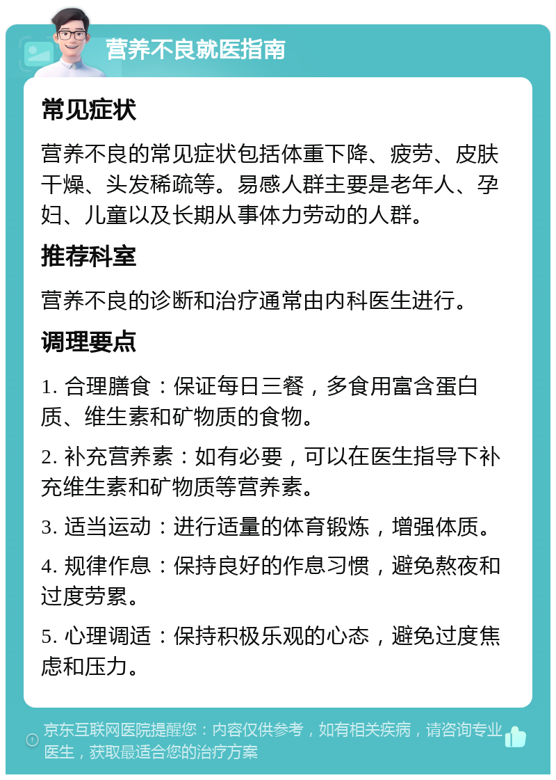 营养不良就医指南 常见症状 营养不良的常见症状包括体重下降、疲劳、皮肤干燥、头发稀疏等。易感人群主要是老年人、孕妇、儿童以及长期从事体力劳动的人群。 推荐科室 营养不良的诊断和治疗通常由内科医生进行。 调理要点 1. 合理膳食：保证每日三餐，多食用富含蛋白质、维生素和矿物质的食物。 2. 补充营养素：如有必要，可以在医生指导下补充维生素和矿物质等营养素。 3. 适当运动：进行适量的体育锻炼，增强体质。 4. 规律作息：保持良好的作息习惯，避免熬夜和过度劳累。 5. 心理调适：保持积极乐观的心态，避免过度焦虑和压力。