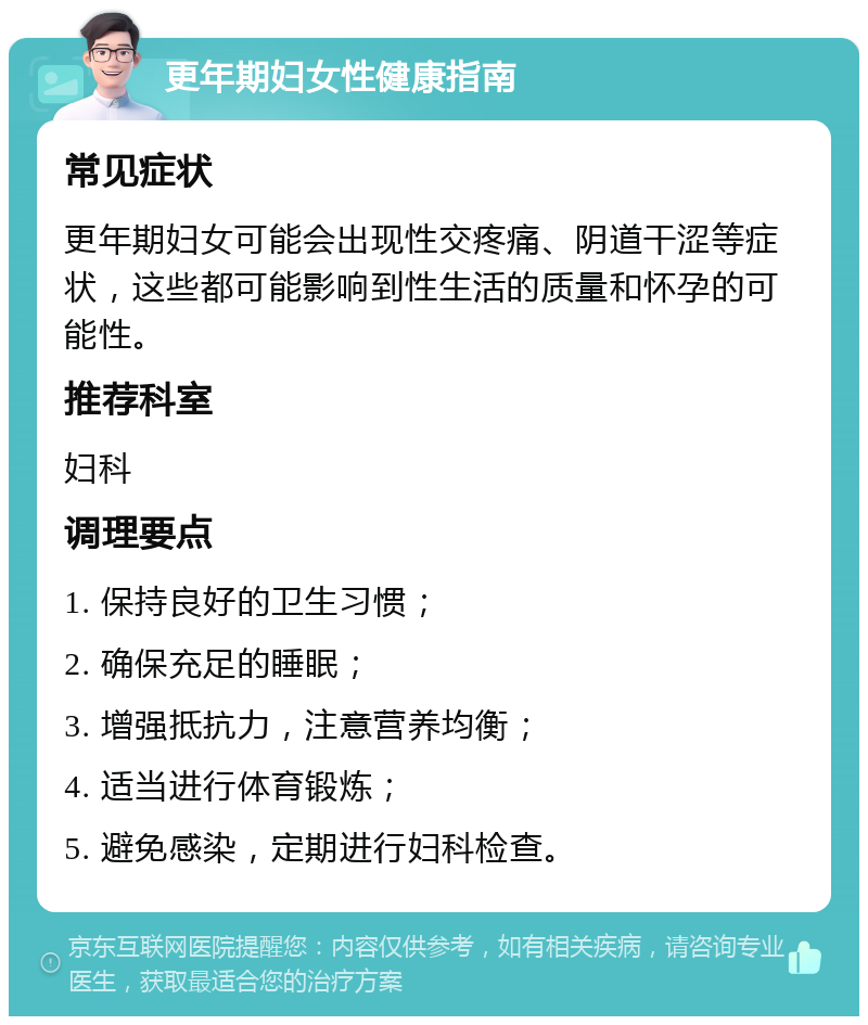 更年期妇女性健康指南 常见症状 更年期妇女可能会出现性交疼痛、阴道干涩等症状，这些都可能影响到性生活的质量和怀孕的可能性。 推荐科室 妇科 调理要点 1. 保持良好的卫生习惯； 2. 确保充足的睡眠； 3. 增强抵抗力，注意营养均衡； 4. 适当进行体育锻炼； 5. 避免感染，定期进行妇科检查。