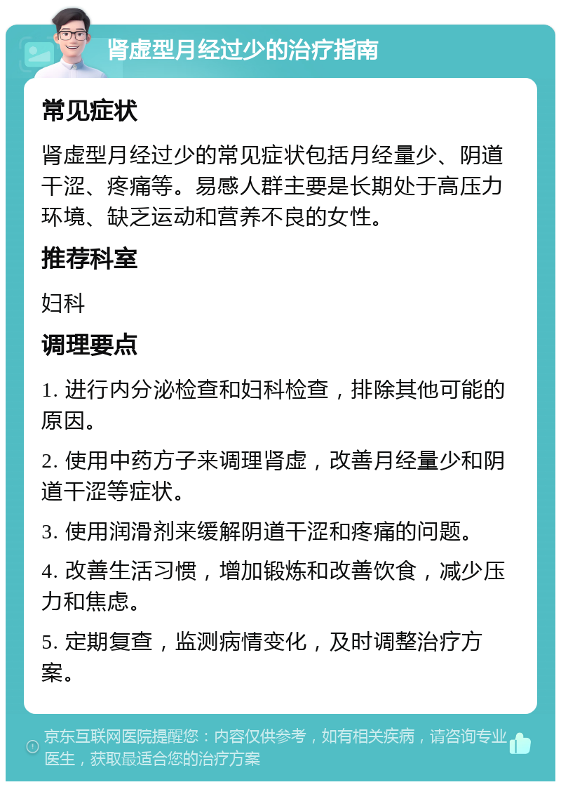 肾虚型月经过少的治疗指南 常见症状 肾虚型月经过少的常见症状包括月经量少、阴道干涩、疼痛等。易感人群主要是长期处于高压力环境、缺乏运动和营养不良的女性。 推荐科室 妇科 调理要点 1. 进行内分泌检查和妇科检查，排除其他可能的原因。 2. 使用中药方子来调理肾虚，改善月经量少和阴道干涩等症状。 3. 使用润滑剂来缓解阴道干涩和疼痛的问题。 4. 改善生活习惯，增加锻炼和改善饮食，减少压力和焦虑。 5. 定期复查，监测病情变化，及时调整治疗方案。