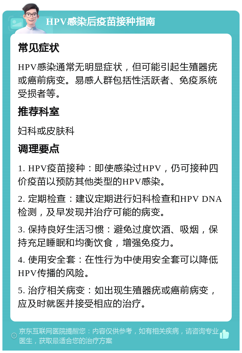 HPV感染后疫苗接种指南 常见症状 HPV感染通常无明显症状，但可能引起生殖器疣或癌前病变。易感人群包括性活跃者、免疫系统受损者等。 推荐科室 妇科或皮肤科 调理要点 1. HPV疫苗接种：即使感染过HPV，仍可接种四价疫苗以预防其他类型的HPV感染。 2. 定期检查：建议定期进行妇科检查和HPV DNA检测，及早发现并治疗可能的病变。 3. 保持良好生活习惯：避免过度饮酒、吸烟，保持充足睡眠和均衡饮食，增强免疫力。 4. 使用安全套：在性行为中使用安全套可以降低HPV传播的风险。 5. 治疗相关病变：如出现生殖器疣或癌前病变，应及时就医并接受相应的治疗。