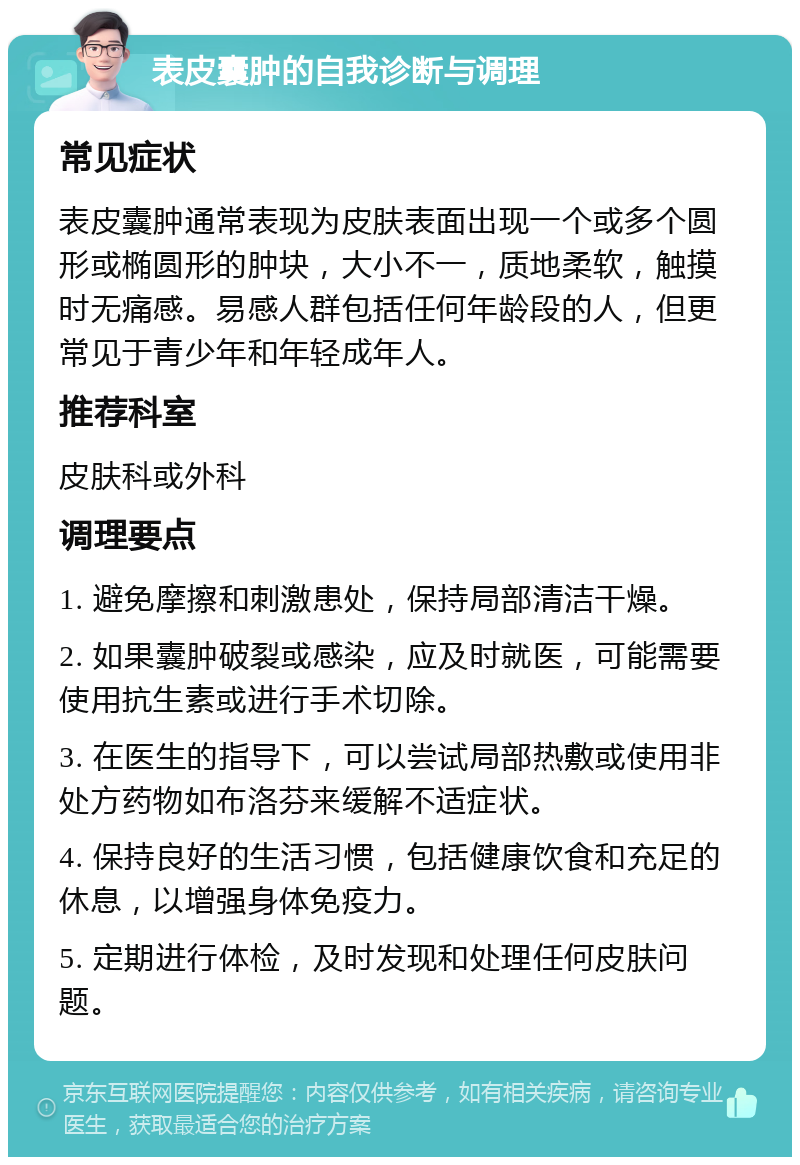 表皮囊肿的自我诊断与调理 常见症状 表皮囊肿通常表现为皮肤表面出现一个或多个圆形或椭圆形的肿块，大小不一，质地柔软，触摸时无痛感。易感人群包括任何年龄段的人，但更常见于青少年和年轻成年人。 推荐科室 皮肤科或外科 调理要点 1. 避免摩擦和刺激患处，保持局部清洁干燥。 2. 如果囊肿破裂或感染，应及时就医，可能需要使用抗生素或进行手术切除。 3. 在医生的指导下，可以尝试局部热敷或使用非处方药物如布洛芬来缓解不适症状。 4. 保持良好的生活习惯，包括健康饮食和充足的休息，以增强身体免疫力。 5. 定期进行体检，及时发现和处理任何皮肤问题。