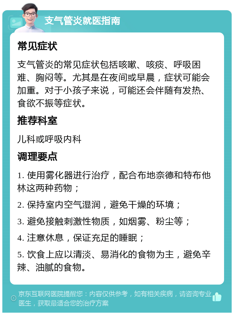 支气管炎就医指南 常见症状 支气管炎的常见症状包括咳嗽、咳痰、呼吸困难、胸闷等。尤其是在夜间或早晨，症状可能会加重。对于小孩子来说，可能还会伴随有发热、食欲不振等症状。 推荐科室 儿科或呼吸内科 调理要点 1. 使用雾化器进行治疗，配合布地奈德和特布他林这两种药物； 2. 保持室内空气湿润，避免干燥的环境； 3. 避免接触刺激性物质，如烟雾、粉尘等； 4. 注意休息，保证充足的睡眠； 5. 饮食上应以清淡、易消化的食物为主，避免辛辣、油腻的食物。