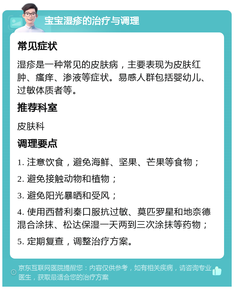 宝宝湿疹的治疗与调理 常见症状 湿疹是一种常见的皮肤病，主要表现为皮肤红肿、瘙痒、渗液等症状。易感人群包括婴幼儿、过敏体质者等。 推荐科室 皮肤科 调理要点 1. 注意饮食，避免海鲜、坚果、芒果等食物； 2. 避免接触动物和植物； 3. 避免阳光暴晒和受风； 4. 使用西替利秦口服抗过敏、莫匹罗星和地奈德混合涂抹、松达保湿一天两到三次涂抹等药物； 5. 定期复查，调整治疗方案。