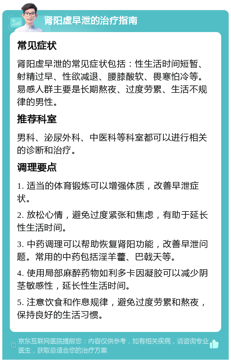 肾阳虚早泄的治疗指南 常见症状 肾阳虚早泄的常见症状包括：性生活时间短暂、射精过早、性欲减退、腰膝酸软、畏寒怕冷等。易感人群主要是长期熬夜、过度劳累、生活不规律的男性。 推荐科室 男科、泌尿外科、中医科等科室都可以进行相关的诊断和治疗。 调理要点 1. 适当的体育锻炼可以增强体质，改善早泄症状。 2. 放松心情，避免过度紧张和焦虑，有助于延长性生活时间。 3. 中药调理可以帮助恢复肾阳功能，改善早泄问题。常用的中药包括淫羊藿、巴戟天等。 4. 使用局部麻醉药物如利多卡因凝胶可以减少阴茎敏感性，延长性生活时间。 5. 注意饮食和作息规律，避免过度劳累和熬夜，保持良好的生活习惯。