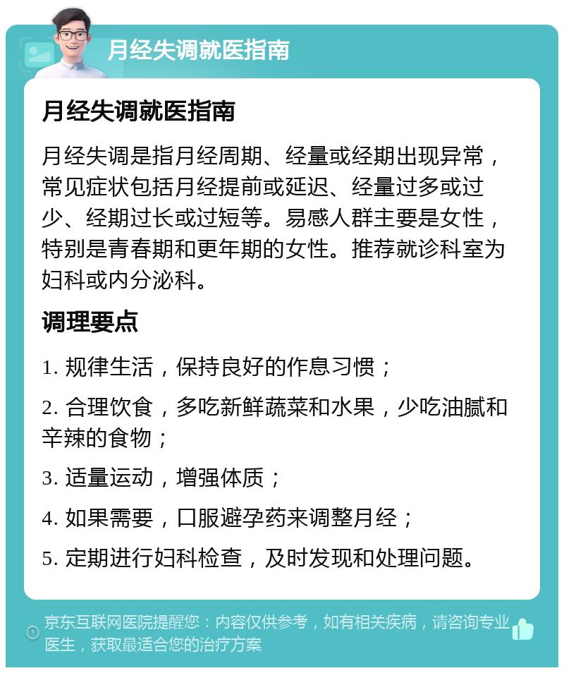 月经失调就医指南 月经失调就医指南 月经失调是指月经周期、经量或经期出现异常，常见症状包括月经提前或延迟、经量过多或过少、经期过长或过短等。易感人群主要是女性，特别是青春期和更年期的女性。推荐就诊科室为妇科或内分泌科。 调理要点 1. 规律生活，保持良好的作息习惯； 2. 合理饮食，多吃新鲜蔬菜和水果，少吃油腻和辛辣的食物； 3. 适量运动，增强体质； 4. 如果需要，口服避孕药来调整月经； 5. 定期进行妇科检查，及时发现和处理问题。