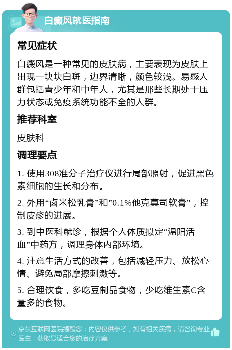 白癜风就医指南 常见症状 白癜风是一种常见的皮肤病，主要表现为皮肤上出现一块块白斑，边界清晰，颜色较浅。易感人群包括青少年和中年人，尤其是那些长期处于压力状态或免疫系统功能不全的人群。 推荐科室 皮肤科 调理要点 1. 使用308准分子治疗仪进行局部照射，促进黑色素细胞的生长和分布。 2. 外用“卤米松乳膏”和”0.1%他克莫司软膏”，控制皮疹的进展。 3. 到中医科就诊，根据个人体质拟定“温阳活血”中药方，调理身体内部环境。 4. 注意生活方式的改善，包括减轻压力、放松心情、避免局部摩擦刺激等。 5. 合理饮食，多吃豆制品食物，少吃维生素C含量多的食物。