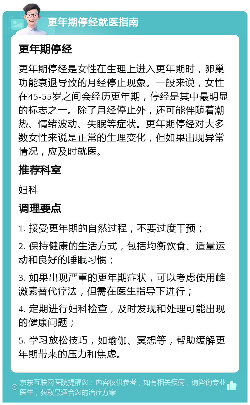 更年期停经就医指南 更年期停经 更年期停经是女性在生理上进入更年期时，卵巢功能衰退导致的月经停止现象。一般来说，女性在45-55岁之间会经历更年期，停经是其中最明显的标志之一。除了月经停止外，还可能伴随着潮热、情绪波动、失眠等症状。更年期停经对大多数女性来说是正常的生理变化，但如果出现异常情况，应及时就医。 推荐科室 妇科 调理要点 1. 接受更年期的自然过程，不要过度干预； 2. 保持健康的生活方式，包括均衡饮食、适量运动和良好的睡眠习惯； 3. 如果出现严重的更年期症状，可以考虑使用雌激素替代疗法，但需在医生指导下进行； 4. 定期进行妇科检查，及时发现和处理可能出现的健康问题； 5. 学习放松技巧，如瑜伽、冥想等，帮助缓解更年期带来的压力和焦虑。