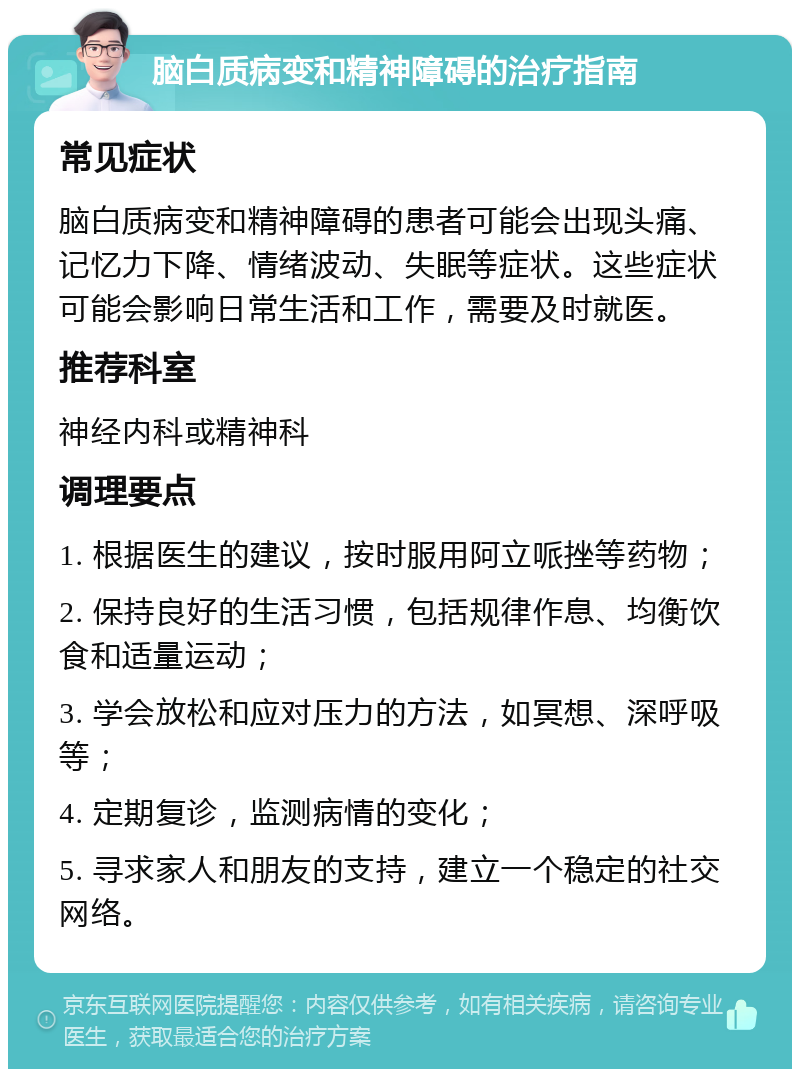 脑白质病变和精神障碍的治疗指南 常见症状 脑白质病变和精神障碍的患者可能会出现头痛、记忆力下降、情绪波动、失眠等症状。这些症状可能会影响日常生活和工作，需要及时就医。 推荐科室 神经内科或精神科 调理要点 1. 根据医生的建议，按时服用阿立哌挫等药物； 2. 保持良好的生活习惯，包括规律作息、均衡饮食和适量运动； 3. 学会放松和应对压力的方法，如冥想、深呼吸等； 4. 定期复诊，监测病情的变化； 5. 寻求家人和朋友的支持，建立一个稳定的社交网络。