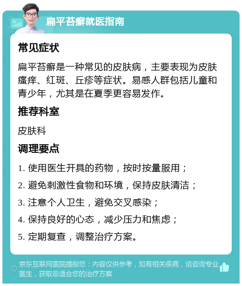 扁平苔癣就医指南 常见症状 扁平苔癣是一种常见的皮肤病，主要表现为皮肤瘙痒、红斑、丘疹等症状。易感人群包括儿童和青少年，尤其是在夏季更容易发作。 推荐科室 皮肤科 调理要点 1. 使用医生开具的药物，按时按量服用； 2. 避免刺激性食物和环境，保持皮肤清洁； 3. 注意个人卫生，避免交叉感染； 4. 保持良好的心态，减少压力和焦虑； 5. 定期复查，调整治疗方案。