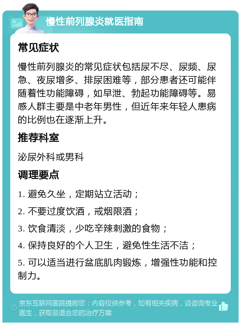 慢性前列腺炎就医指南 常见症状 慢性前列腺炎的常见症状包括尿不尽、尿频、尿急、夜尿增多、排尿困难等，部分患者还可能伴随着性功能障碍，如早泄、勃起功能障碍等。易感人群主要是中老年男性，但近年来年轻人患病的比例也在逐渐上升。 推荐科室 泌尿外科或男科 调理要点 1. 避免久坐，定期站立活动； 2. 不要过度饮酒，戒烟限酒； 3. 饮食清淡，少吃辛辣刺激的食物； 4. 保持良好的个人卫生，避免性生活不洁； 5. 可以适当进行盆底肌肉锻炼，增强性功能和控制力。