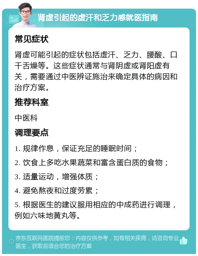 肾虚引起的虚汗和乏力感就医指南 常见症状 肾虚可能引起的症状包括虚汗、乏力、腰酸、口干舌燥等。这些症状通常与肾阴虚或肾阳虚有关，需要通过中医辨证施治来确定具体的病因和治疗方案。 推荐科室 中医科 调理要点 1. 规律作息，保证充足的睡眠时间； 2. 饮食上多吃水果蔬菜和富含蛋白质的食物； 3. 适量运动，增强体质； 4. 避免熬夜和过度劳累； 5. 根据医生的建议服用相应的中成药进行调理，例如六味地黄丸等。