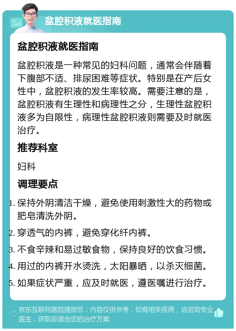 盆腔积液就医指南 盆腔积液就医指南 盆腔积液是一种常见的妇科问题，通常会伴随着下腹部不适、排尿困难等症状。特别是在产后女性中，盆腔积液的发生率较高。需要注意的是，盆腔积液有生理性和病理性之分，生理性盆腔积液多为自限性，病理性盆腔积液则需要及时就医治疗。 推荐科室 妇科 调理要点 保持外阴清洁干燥，避免使用刺激性大的药物或肥皂清洗外阴。 穿透气的内裤，避免穿化纤内裤。 不食辛辣和易过敏食物，保持良好的饮食习惯。 用过的内裤开水烫洗，太阳暴晒，以杀灭细菌。 如果症状严重，应及时就医，遵医嘱进行治疗。