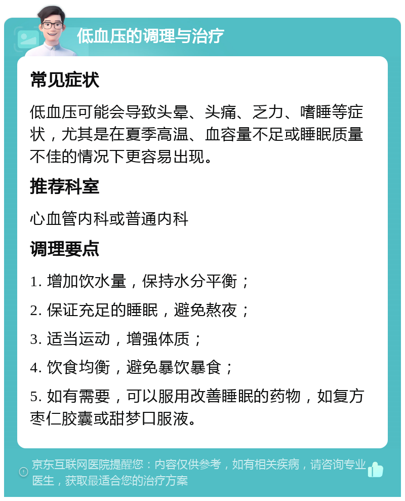 低血压的调理与治疗 常见症状 低血压可能会导致头晕、头痛、乏力、嗜睡等症状，尤其是在夏季高温、血容量不足或睡眠质量不佳的情况下更容易出现。 推荐科室 心血管内科或普通内科 调理要点 1. 增加饮水量，保持水分平衡； 2. 保证充足的睡眠，避免熬夜； 3. 适当运动，增强体质； 4. 饮食均衡，避免暴饮暴食； 5. 如有需要，可以服用改善睡眠的药物，如复方枣仁胶囊或甜梦口服液。