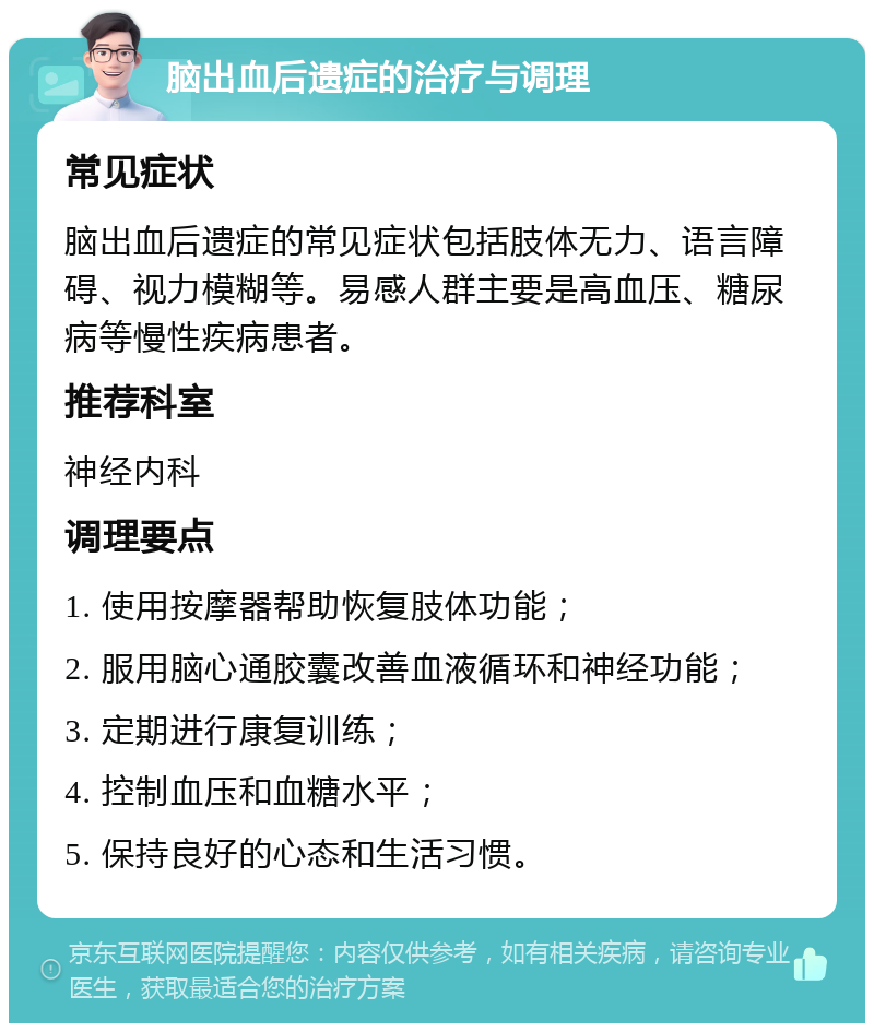 脑出血后遗症的治疗与调理 常见症状 脑出血后遗症的常见症状包括肢体无力、语言障碍、视力模糊等。易感人群主要是高血压、糖尿病等慢性疾病患者。 推荐科室 神经内科 调理要点 1. 使用按摩器帮助恢复肢体功能； 2. 服用脑心通胶囊改善血液循环和神经功能； 3. 定期进行康复训练； 4. 控制血压和血糖水平； 5. 保持良好的心态和生活习惯。