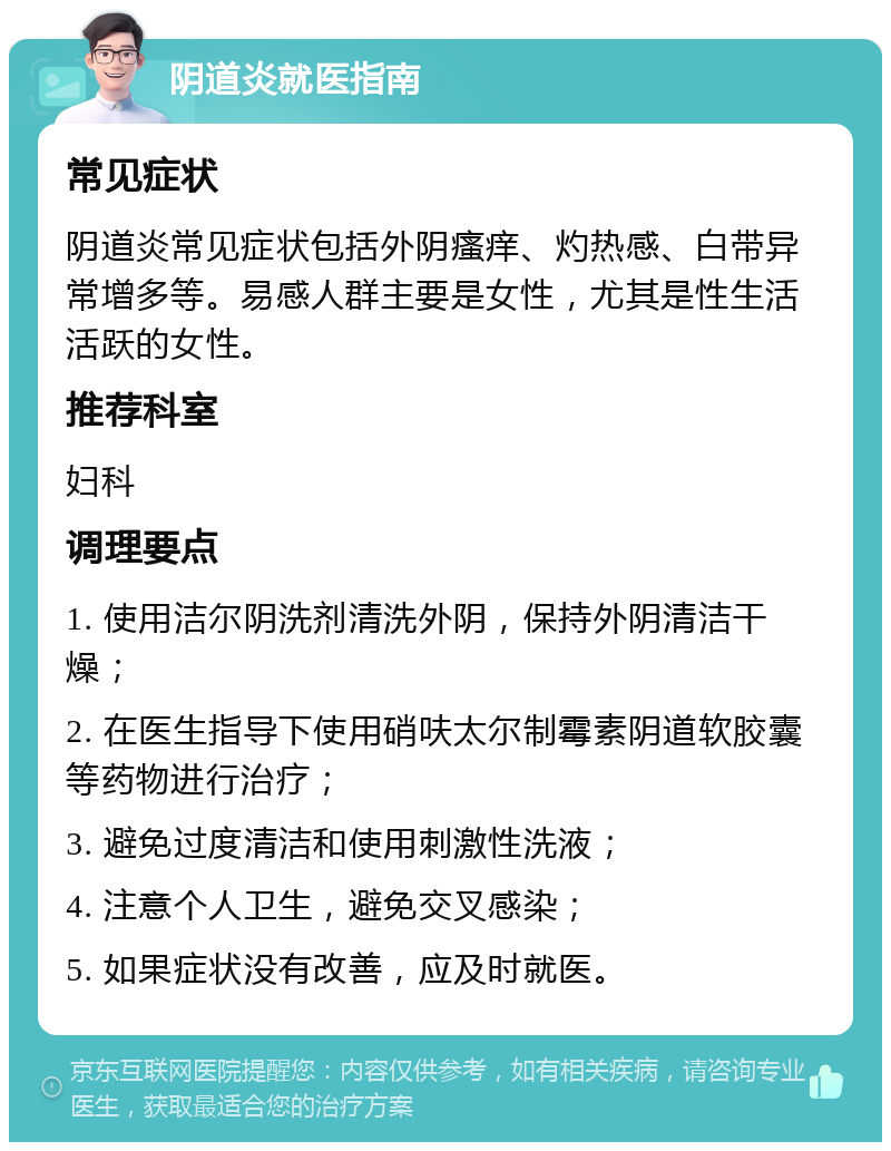 阴道炎就医指南 常见症状 阴道炎常见症状包括外阴瘙痒、灼热感、白带异常增多等。易感人群主要是女性，尤其是性生活活跃的女性。 推荐科室 妇科 调理要点 1. 使用洁尔阴洗剂清洗外阴，保持外阴清洁干燥； 2. 在医生指导下使用硝呋太尔制霉素阴道软胶囊等药物进行治疗； 3. 避免过度清洁和使用刺激性洗液； 4. 注意个人卫生，避免交叉感染； 5. 如果症状没有改善，应及时就医。