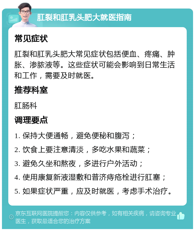 肛裂和肛乳头肥大就医指南 常见症状 肛裂和肛乳头肥大常见症状包括便血、疼痛、肿胀、渗脓液等。这些症状可能会影响到日常生活和工作，需要及时就医。 推荐科室 肛肠科 调理要点 1. 保持大便通畅，避免便秘和腹泻； 2. 饮食上要注意清淡，多吃水果和蔬菜； 3. 避免久坐和熬夜，多进行户外活动； 4. 使用康复新液湿敷和普济痔疮栓进行肛塞； 5. 如果症状严重，应及时就医，考虑手术治疗。