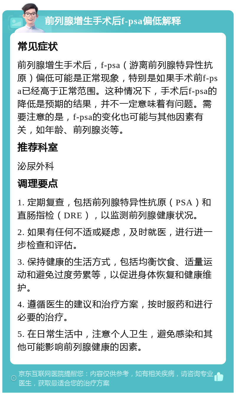 前列腺增生手术后f-psa偏低解释 常见症状 前列腺增生手术后，f-psa（游离前列腺特异性抗原）偏低可能是正常现象，特别是如果手术前f-psa已经高于正常范围。这种情况下，手术后f-psa的降低是预期的结果，并不一定意味着有问题。需要注意的是，f-psa的变化也可能与其他因素有关，如年龄、前列腺炎等。 推荐科室 泌尿外科 调理要点 1. 定期复查，包括前列腺特异性抗原（PSA）和直肠指检（DRE），以监测前列腺健康状况。 2. 如果有任何不适或疑虑，及时就医，进行进一步检查和评估。 3. 保持健康的生活方式，包括均衡饮食、适量运动和避免过度劳累等，以促进身体恢复和健康维护。 4. 遵循医生的建议和治疗方案，按时服药和进行必要的治疗。 5. 在日常生活中，注意个人卫生，避免感染和其他可能影响前列腺健康的因素。