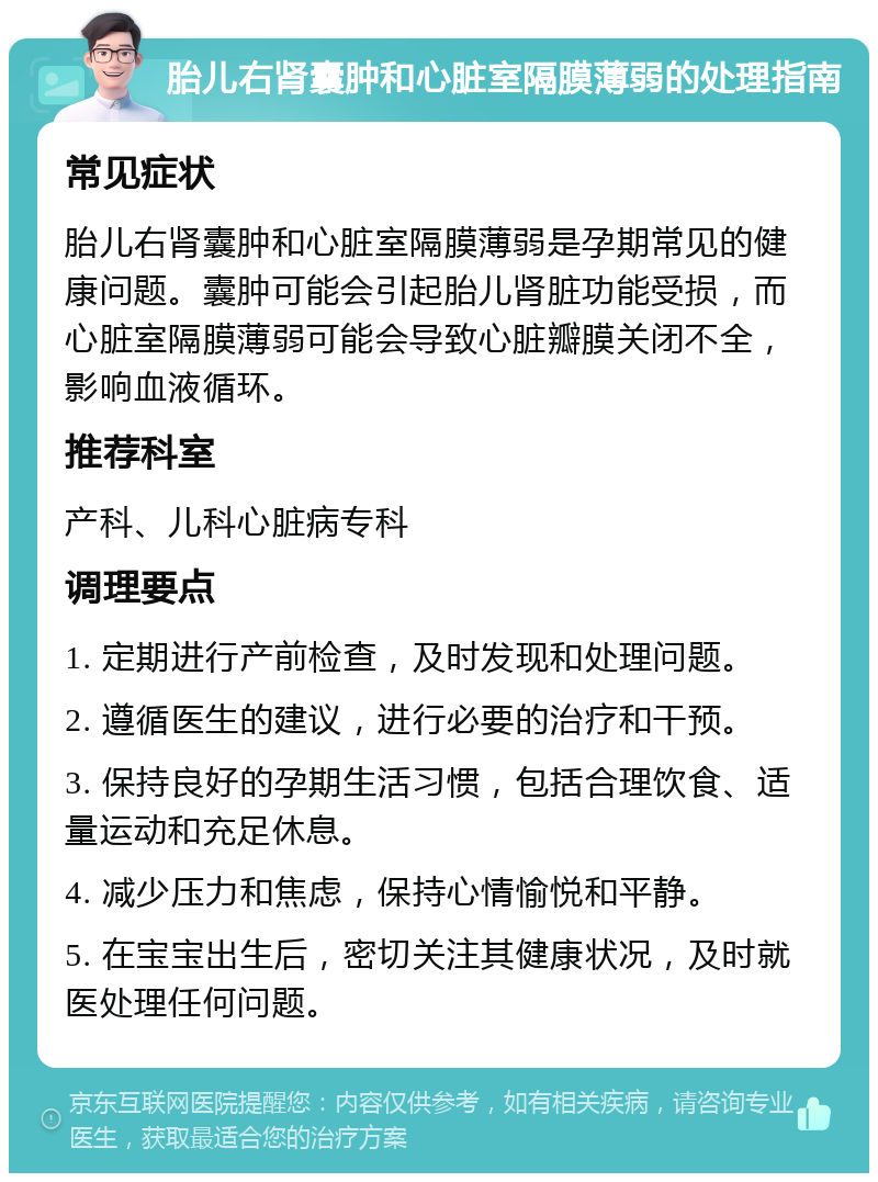 胎儿右肾囊肿和心脏室隔膜薄弱的处理指南 常见症状 胎儿右肾囊肿和心脏室隔膜薄弱是孕期常见的健康问题。囊肿可能会引起胎儿肾脏功能受损，而心脏室隔膜薄弱可能会导致心脏瓣膜关闭不全，影响血液循环。 推荐科室 产科、儿科心脏病专科 调理要点 1. 定期进行产前检查，及时发现和处理问题。 2. 遵循医生的建议，进行必要的治疗和干预。 3. 保持良好的孕期生活习惯，包括合理饮食、适量运动和充足休息。 4. 减少压力和焦虑，保持心情愉悦和平静。 5. 在宝宝出生后，密切关注其健康状况，及时就医处理任何问题。