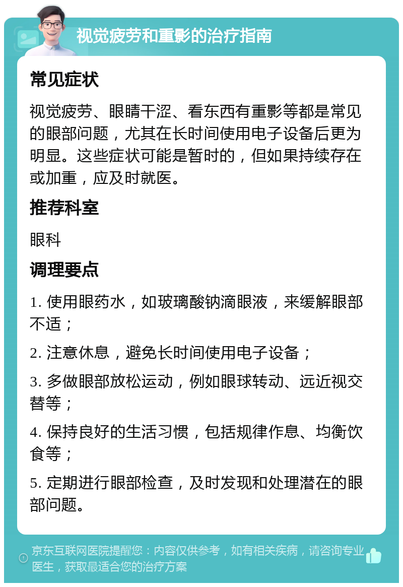 视觉疲劳和重影的治疗指南 常见症状 视觉疲劳、眼睛干涩、看东西有重影等都是常见的眼部问题，尤其在长时间使用电子设备后更为明显。这些症状可能是暂时的，但如果持续存在或加重，应及时就医。 推荐科室 眼科 调理要点 1. 使用眼药水，如玻璃酸钠滴眼液，来缓解眼部不适； 2. 注意休息，避免长时间使用电子设备； 3. 多做眼部放松运动，例如眼球转动、远近视交替等； 4. 保持良好的生活习惯，包括规律作息、均衡饮食等； 5. 定期进行眼部检查，及时发现和处理潜在的眼部问题。